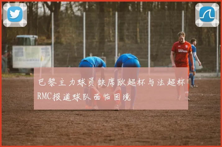 巴黎主力球员缺席欧超杯与法超杯RMC报道球队面临困境