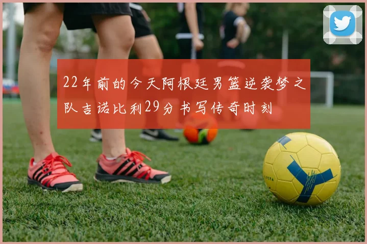 22年前的今天阿根廷男篮逆袭梦之队吉诺比利29分书写传奇时刻
