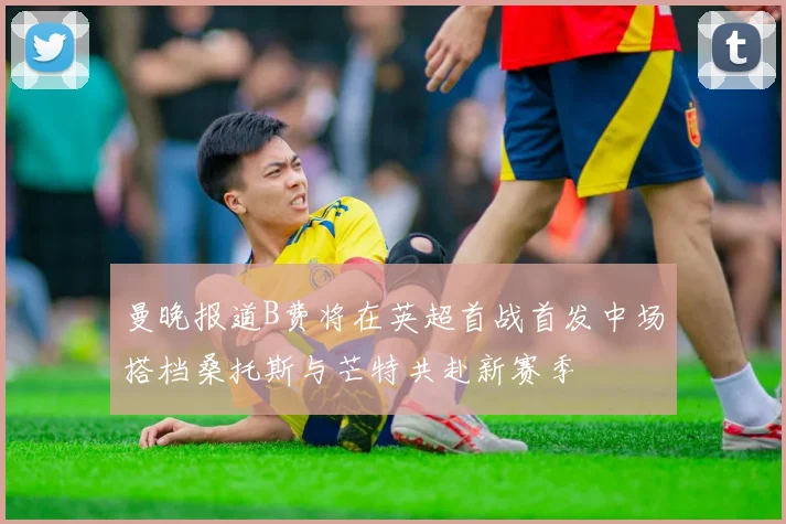 曼晚报道B费将在英超首战首发中场搭档桑托斯与芒特共赴新赛季