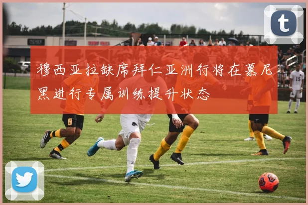 穆西亚拉缺席拜仁亚洲行将在慕尼黑进行专属训练提升状态
