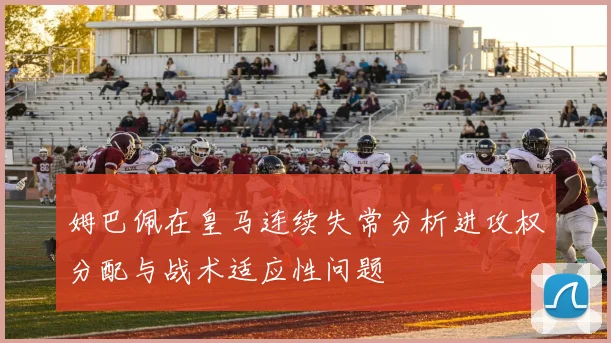 姆巴佩在皇马连续失常分析进攻权分配与战术适应性问题