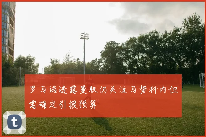 罗马诺透露曼联仍关注马努科内但需确定引援预算
