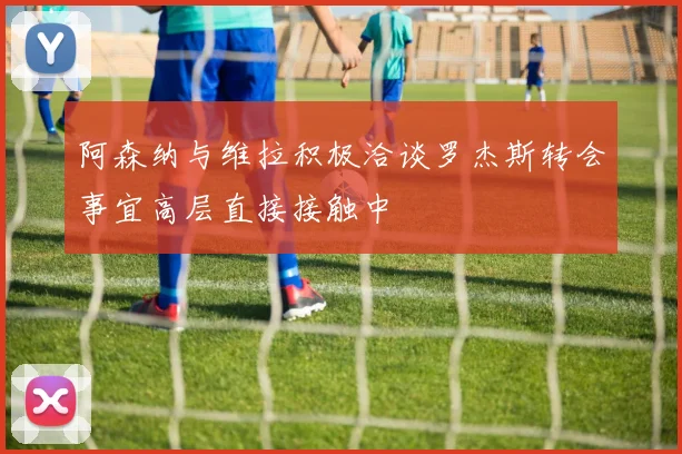 阿森纳与维拉积极洽谈罗杰斯转会事宜高层直接接触中